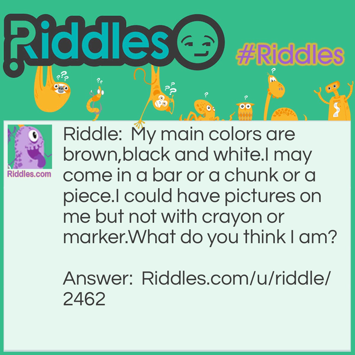 Riddle: My main colors are brown,black and white. I may come in a bar or a chunk or a piece. I could have pictures on me but not with crayon or marker. What do you think I am? Answer: I am chocolate.
