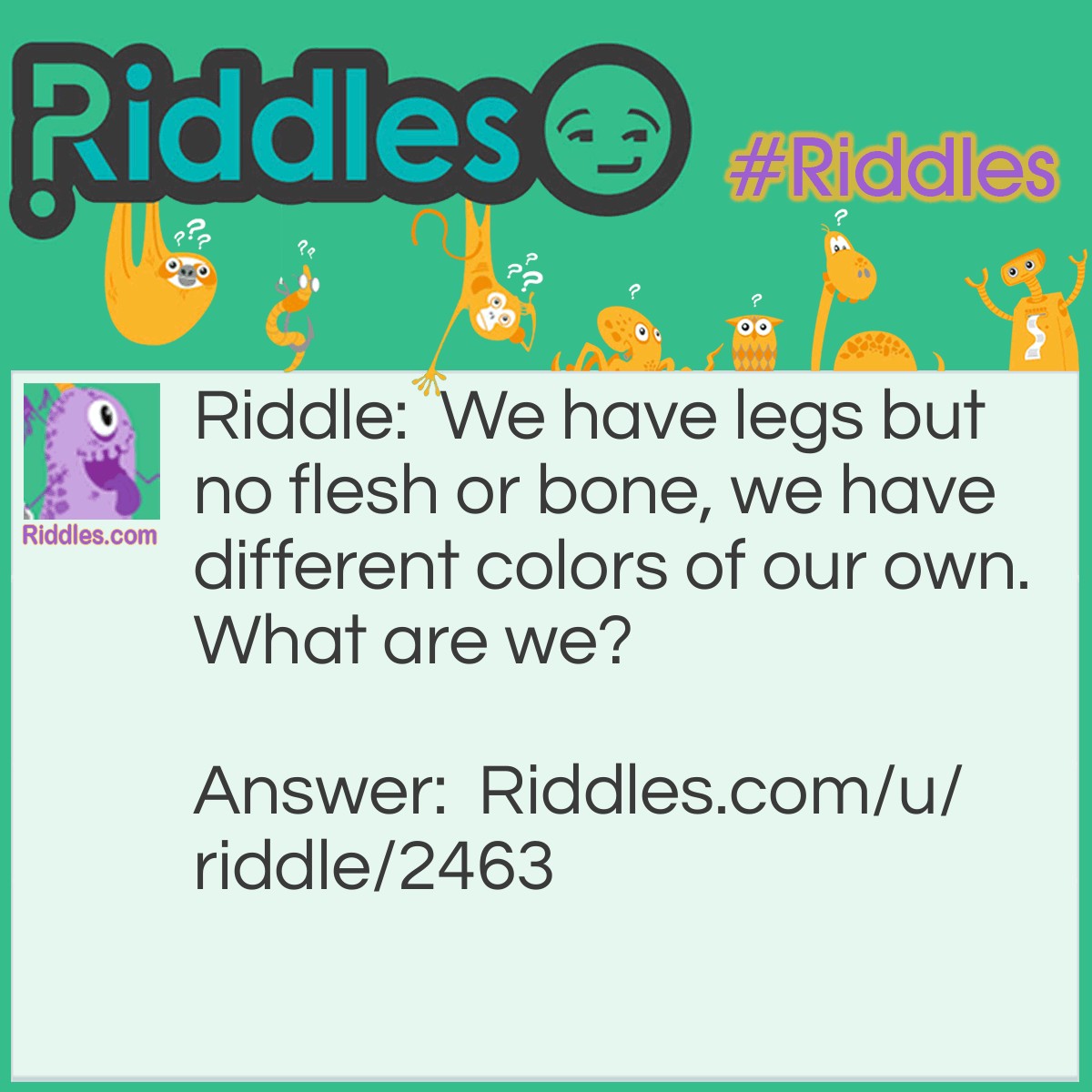 Riddle: We have legs but no flesh or bone, we have different colors of our own. What are we? Answer: Pants.