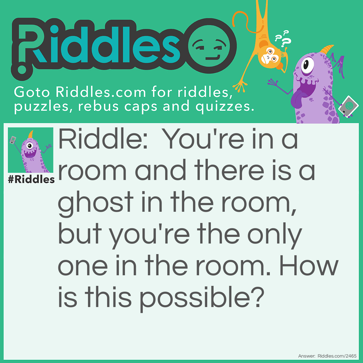 Riddle: You're in a room and there is a ghost in the room, but you're the only one in the room. How is this possible? Answer: You're the ghost.