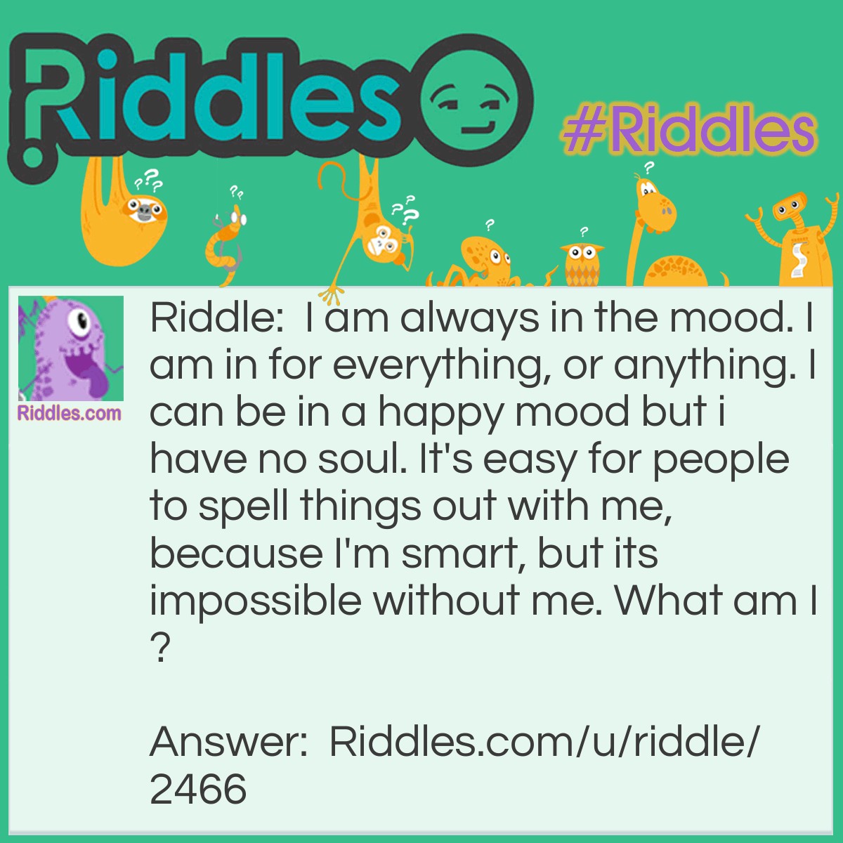 Riddle: I am always in the mood. I am in for everything, or anything. I can be in a happy mood but I have no soul. It's <a href="/easy-riddles">easy</a> for people to spell things out with me, because I'm smart, but it's impossible without me. What am I? Answer: I am letters.
