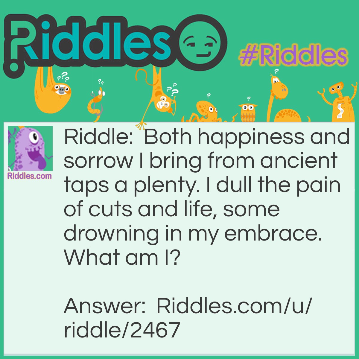 Riddle: Both happiness and sorrow I bring from ancient taps a plenty. I dull the pain of cuts and life, some drowning in my embrace. What am I? Answer: Alcohol.