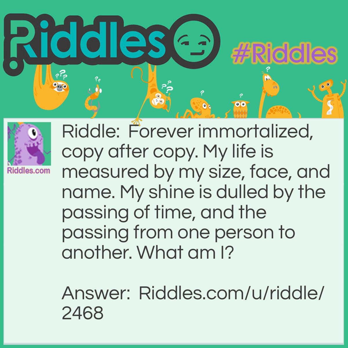 Riddle: Forever immortalized, copy after copy. My life is measured by my size, face, and name. My shine is dulled by the passing of time, and the passing from one person to another. What am I? Answer: A coin.