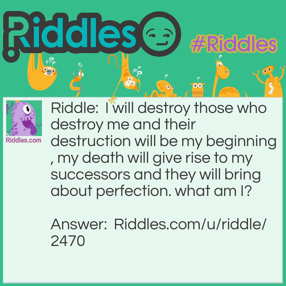 Riddle: I will destroy those who destroy me and their destruction will be my beginning, my death will give rise to my successors and they will bring about perfection. what am I? Answer: Disease.