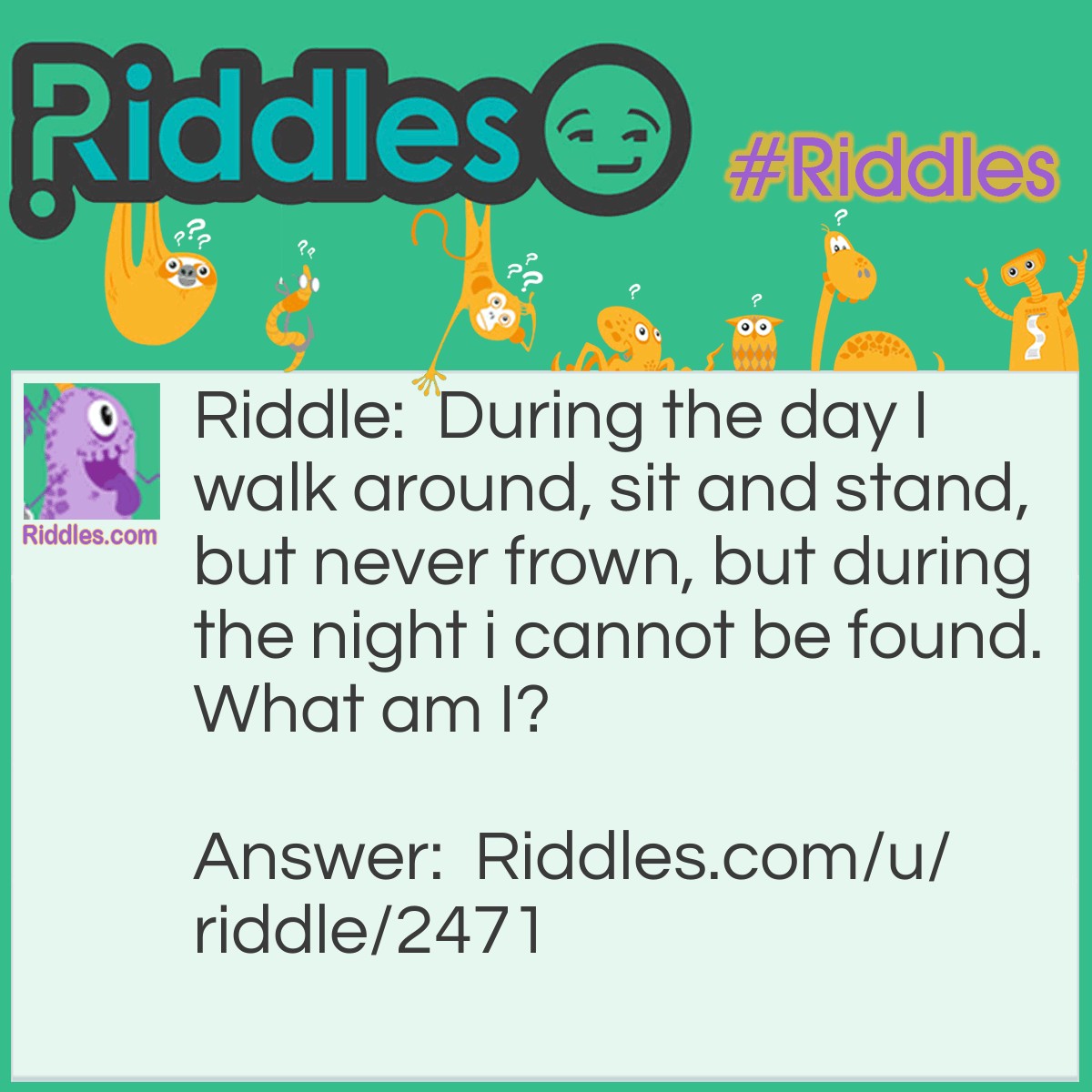 Riddle: During the day I walk around, sit and stand, but never frown, but during the night i cannot be found. What am I? Answer: A shadow.