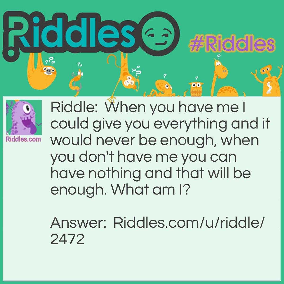 Riddle: When you have me I could give you everything and it would never be enough, when you don't have me you can have nothing and that will be enough. What am I? Answer: Greed.