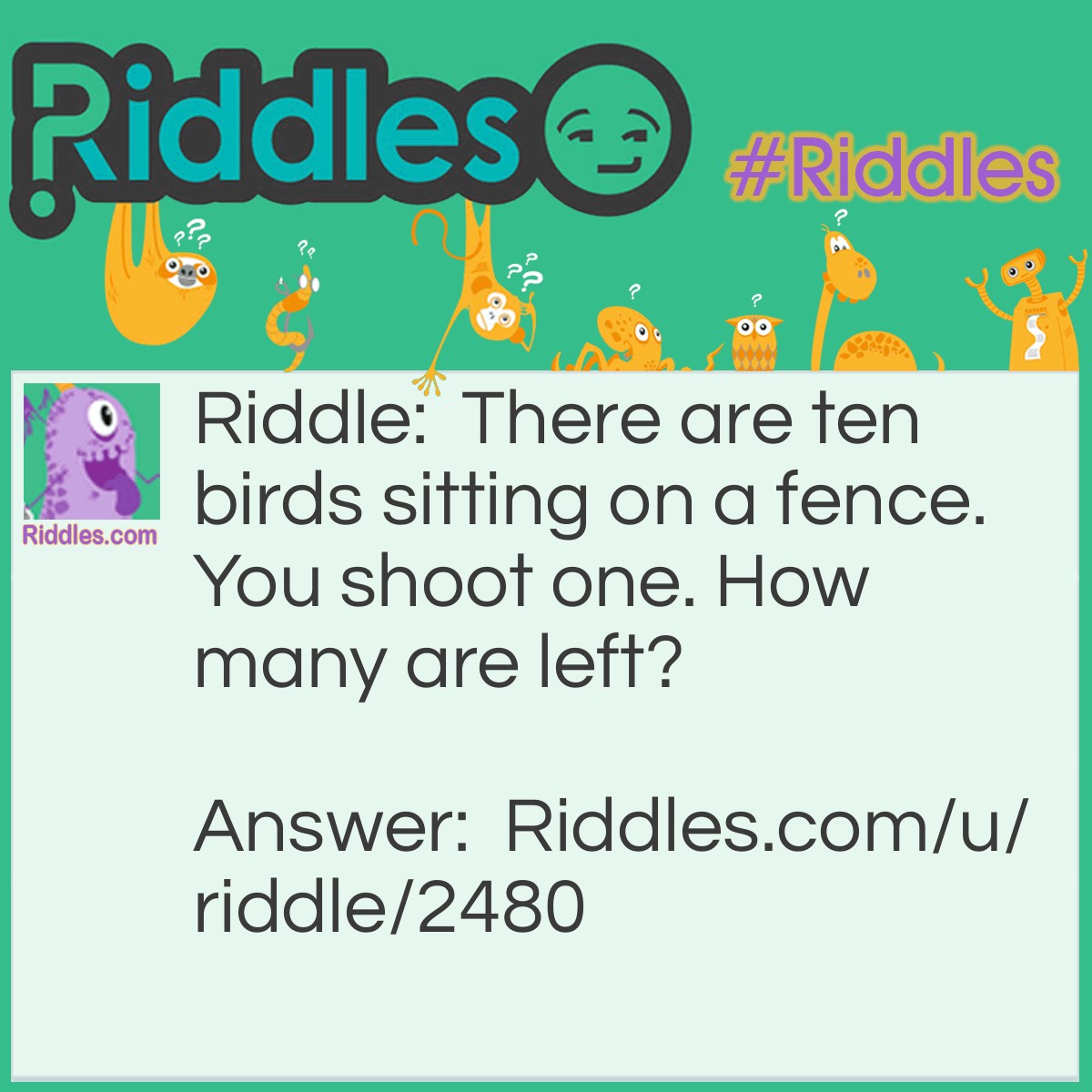 Riddle: There are ten birds sitting on a fence. You shoot one. How many are left? Answer: None are left. All the others are scared away because of the gunshot.