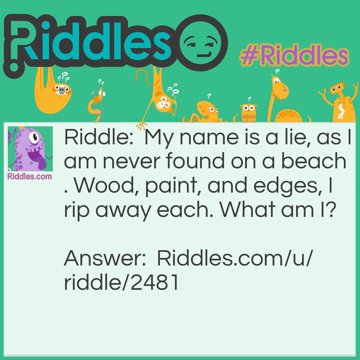 Riddle: My name is a lie, as I am never found on a beach. Wood, paint, and edges, I rip away each. What am I? Answer: Sandpaper.