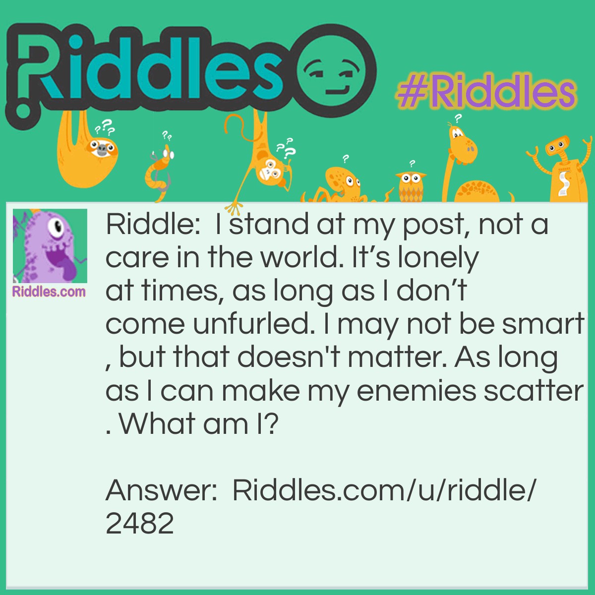 Riddle: I stand at my post, not a care in the world. It's lonely at times, as long as I don't come unfurled. I may not be smart, but that doesn't matter. As long as I can make my enemies scatter. What am I? Answer: A scarecrow.