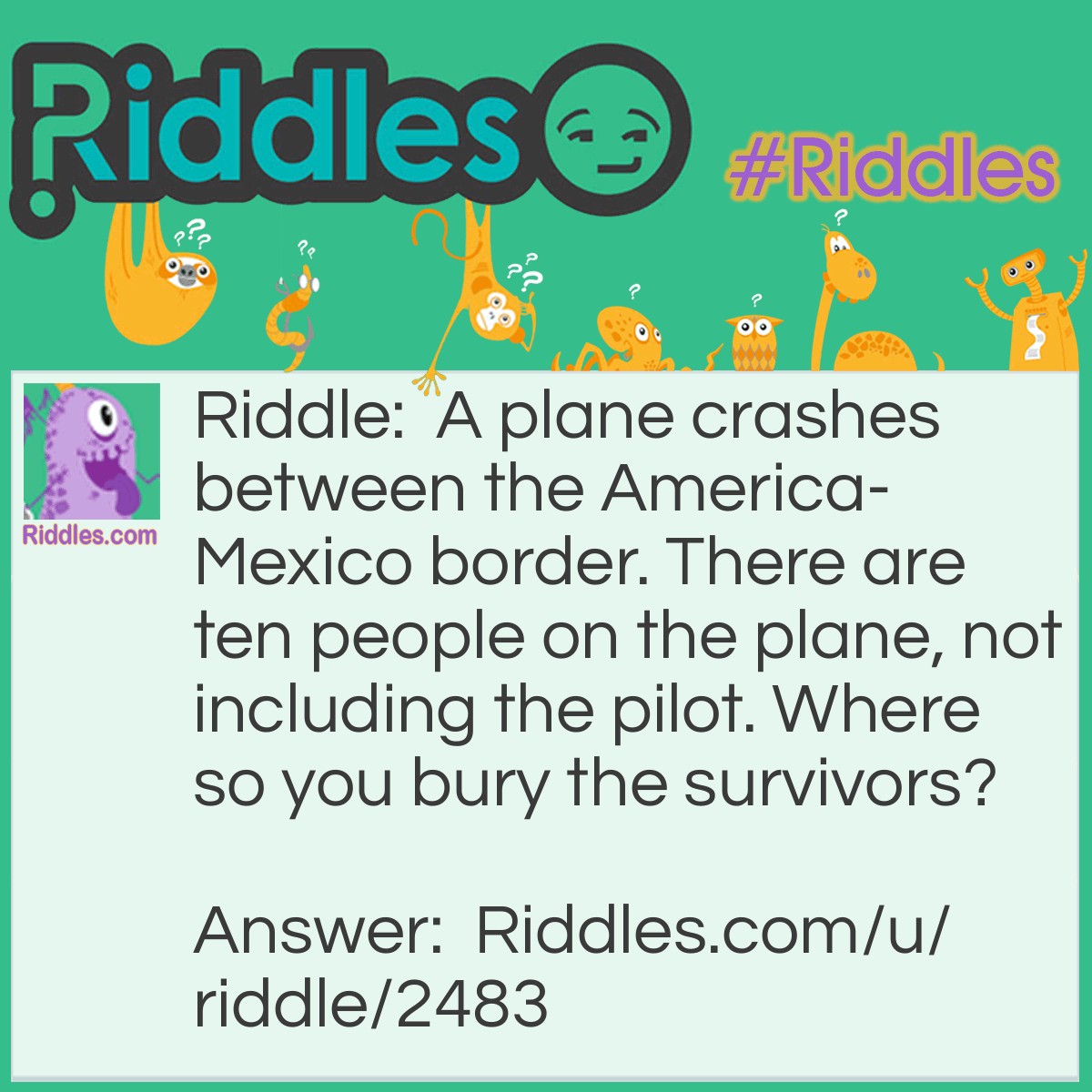 Riddle: A plane crashes between the America-Mexico border. There are ten people on the plane, not including the pilot. Where so you bury the survivors? Answer: You don't. They are SURVIVORS. Share this with your friends!