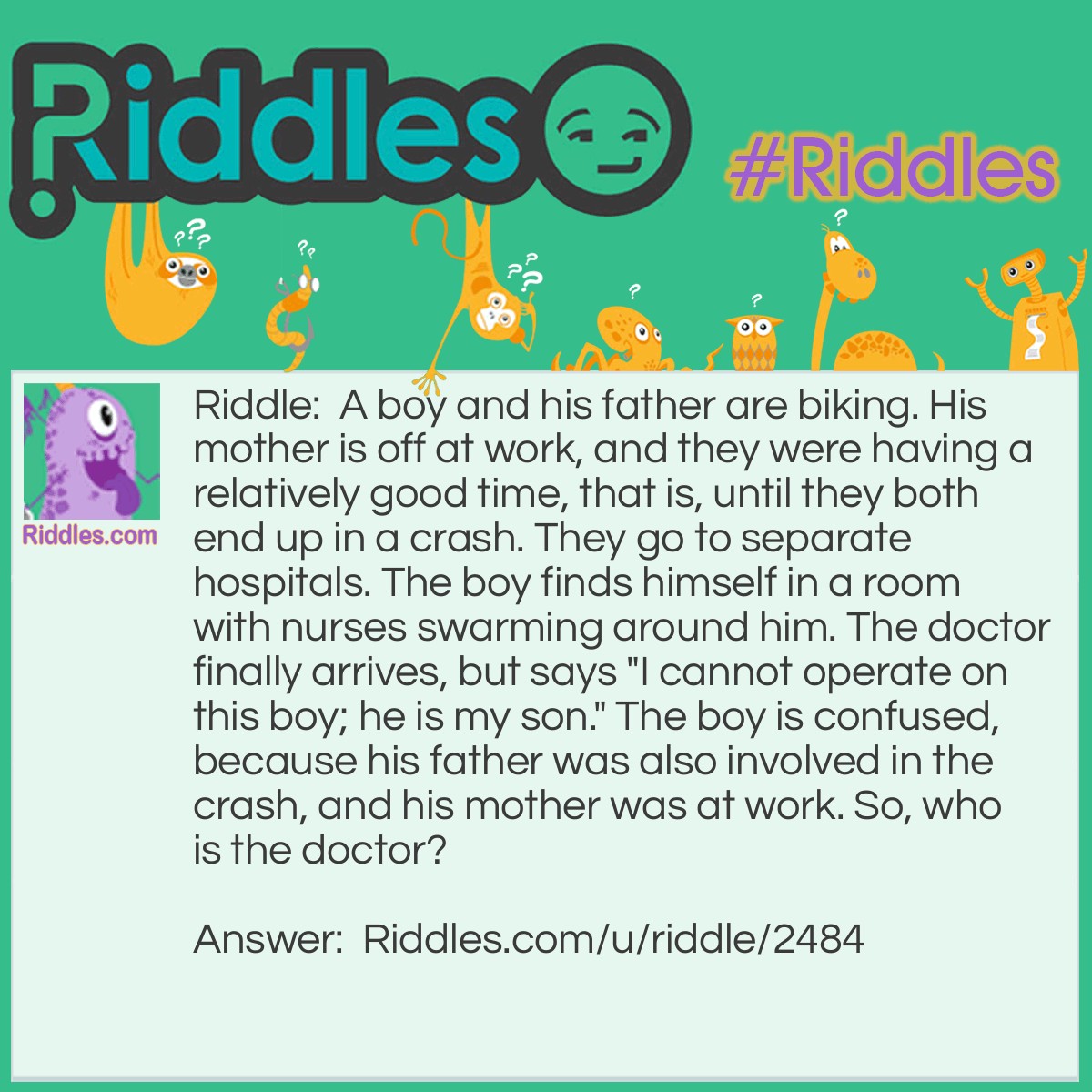 Riddle: A boy and his father are biking. His mother is off at work, and they were having a relatively good time, that is, until they both end up in a crash. They go to separate hospitals. The boy finds himself in a room with nurses swarming around him. The doctor finally arrives, but says "I cannot operate on this boy; he is my son." The boy is confused, because his father was also involved in the crash, and his mother was at work. So, who is the doctor? Answer: The doctor is his mother. His mother's job was a doctor.