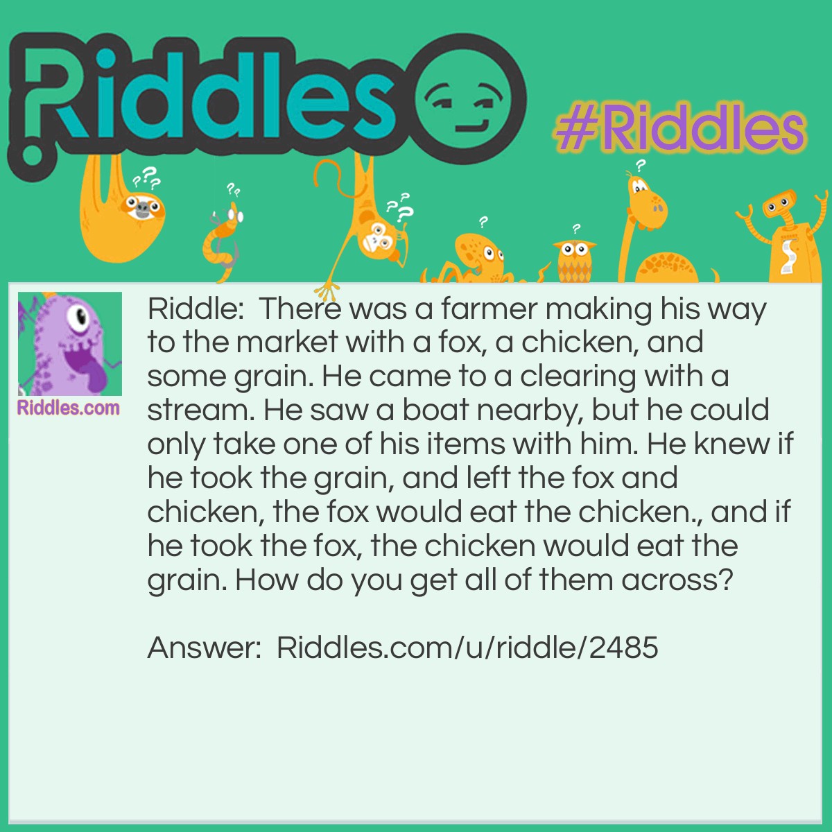 Riddle: There was a farmer making his way to the market with a fox, a chicken, and some grain. He came to a clearing with a stream. He saw a boat nearby, but he could only take one of his items with him. He knew if he took the grain, and left the fox and chicken, the fox would eat the chicken., and if he took the fox, the chicken would eat the grain. How do you get all of them across? Answer: You take the chicken across, and then go back for the fox. While you are dropping off the fox, take the chicken back, and then get the grain, and take it across. Then go back and get the chicken. Share this with your friends!