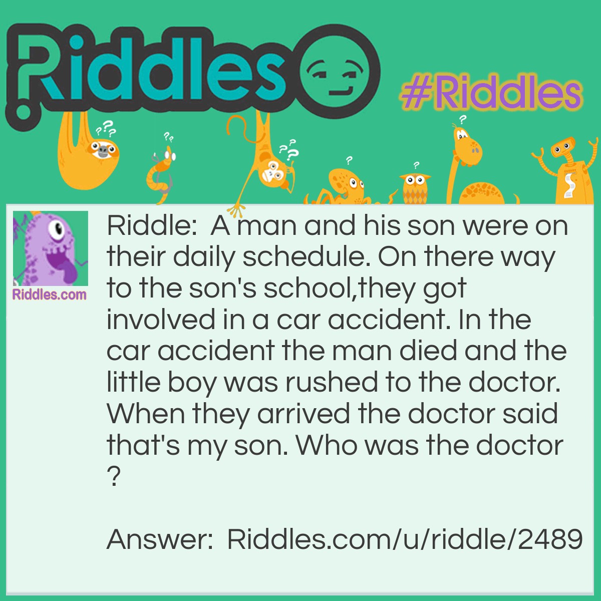 Riddle: A man and his son were on their daily schedule. On there way to the son's school,they got involved in a car accident. In the car accident the man died and the little boy was rushed to the doctor. When they arrived the doctor said that's my son. Who was the doctor? Answer: The mother.