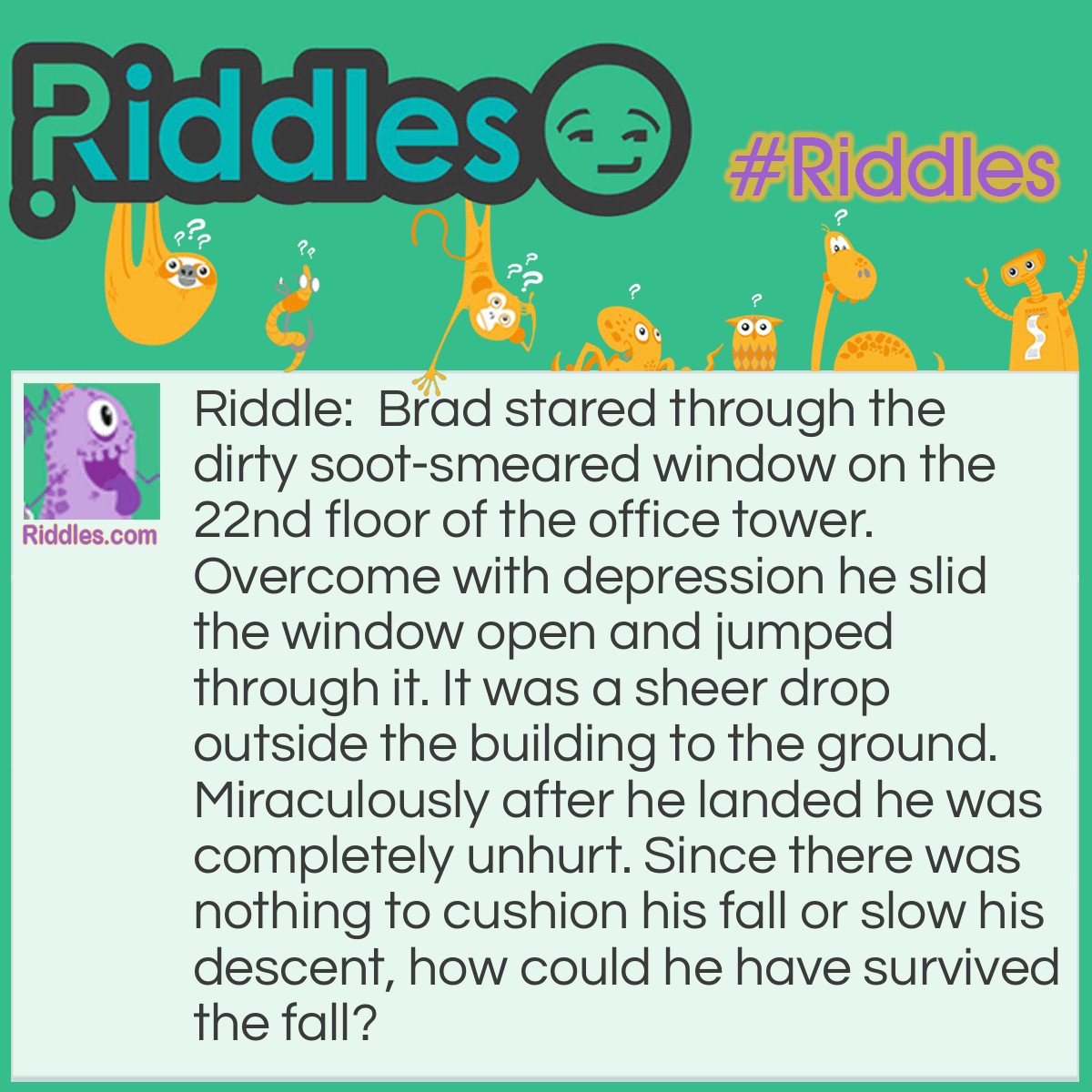Riddle: Brad stared through the dirty soot-smeared window on the 22nd floor of the office tower. Overcome with depression he slid the window open and jumped through it. It was a sheer drop outside the building to the ground. Miraculously after he landed he was completely unhurt. Since there was nothing to cushion his fall or slow his descent, how could he have survived the fall? Answer: Brad was so sick and tired of window washing, he opened the window and jumped inside.