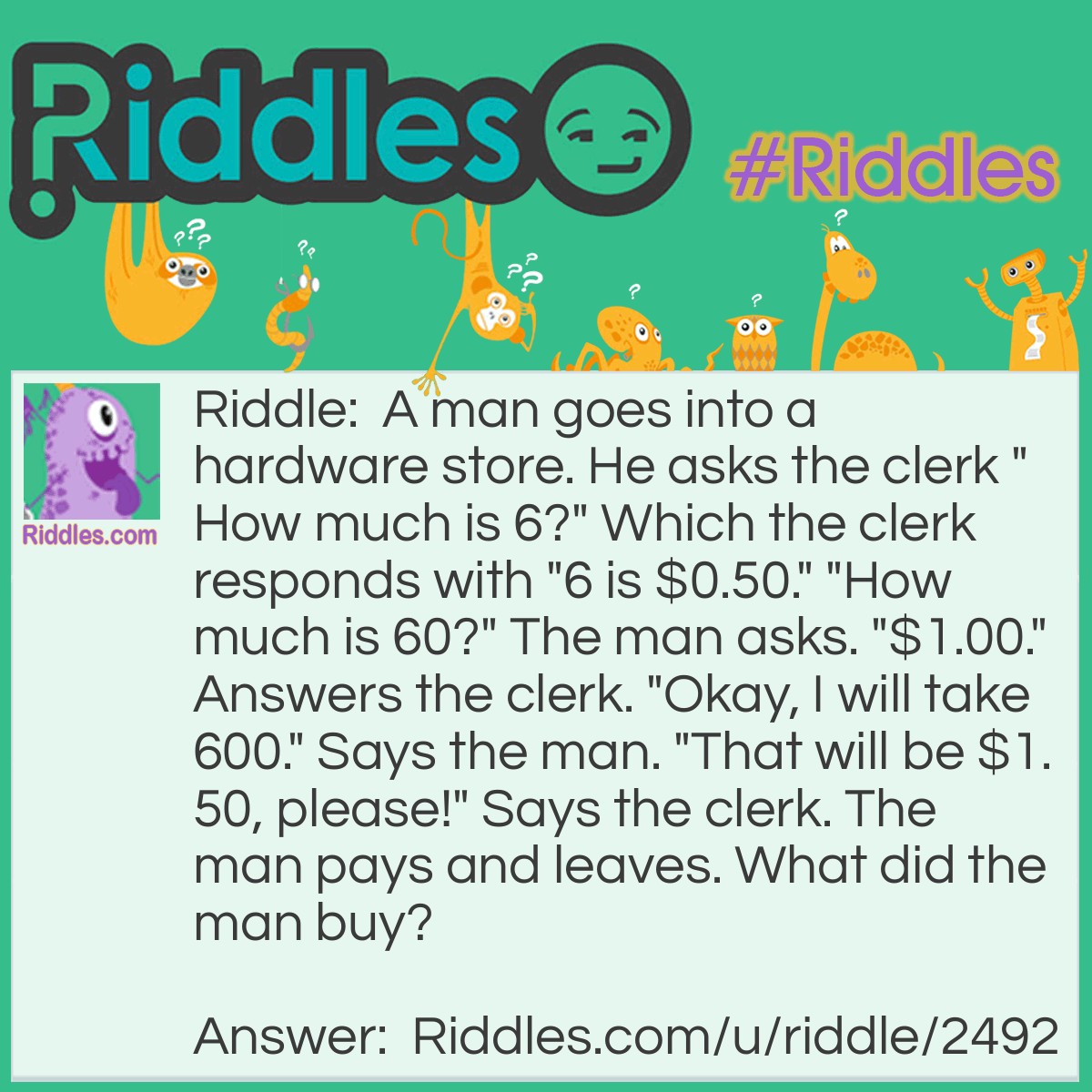 Riddle: A man goes into a hardware store. He asks the clerk "How much is 6?" Which the clerk responds with "6 is $0.50." "How much is 60?" The man asks. "$1.00." Answers the clerk. "Okay, I will take 600." Says the man. "That will be $1.50, please!" Says the clerk. The man pays and leaves. What did the man buy? Answer: He bought house numbers! Each number is $0.50!