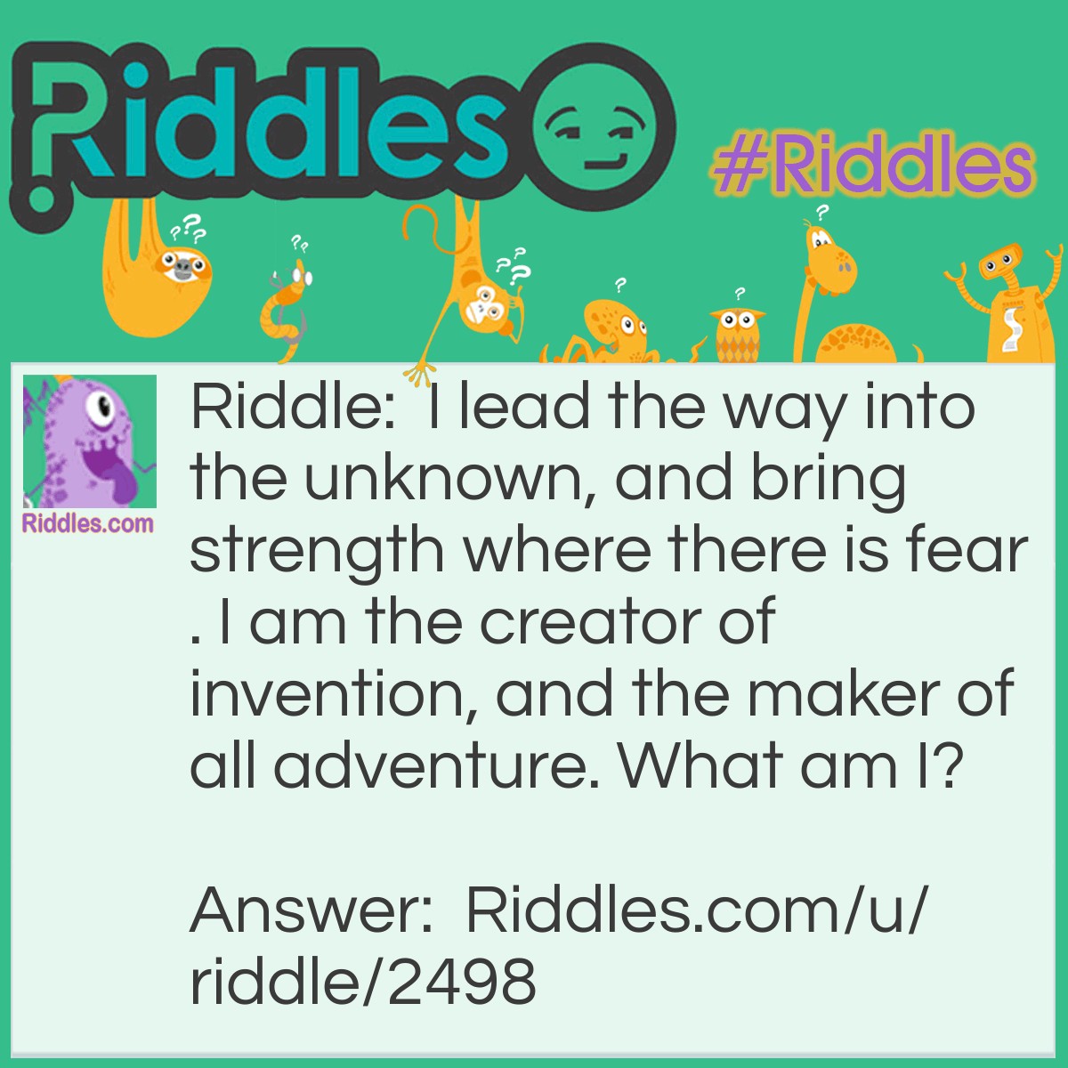 Riddle: I lead the way into the unknown, and bring strength where there is fear. I am the creator of invention, and the maker of all adventure. What am I? Answer: I am curiosity!