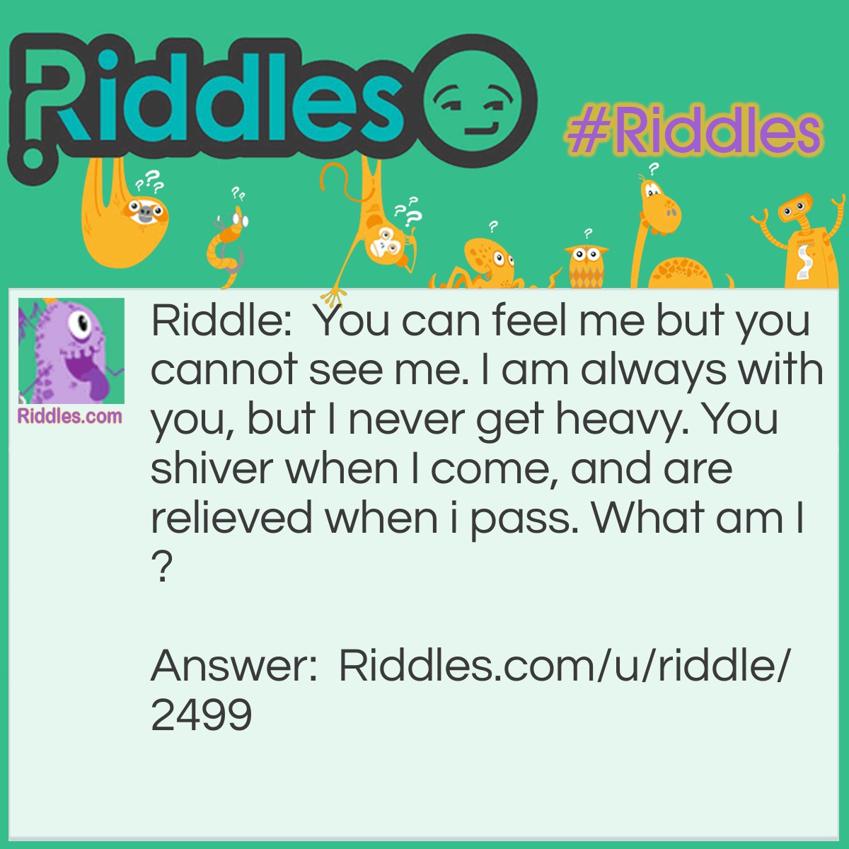 Riddle: You can feel me but you cannot see me. I am always with you, but I never get heavy. You shiver when I come, and are relieved when i pass. What am I? Answer: Your Fears.