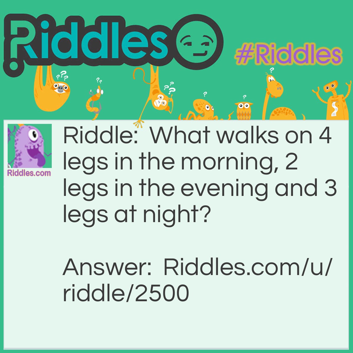 Riddle: What walks on 4 legs in the morning, 2 legs in the evening and 3 legs at night? Answer: A Human.