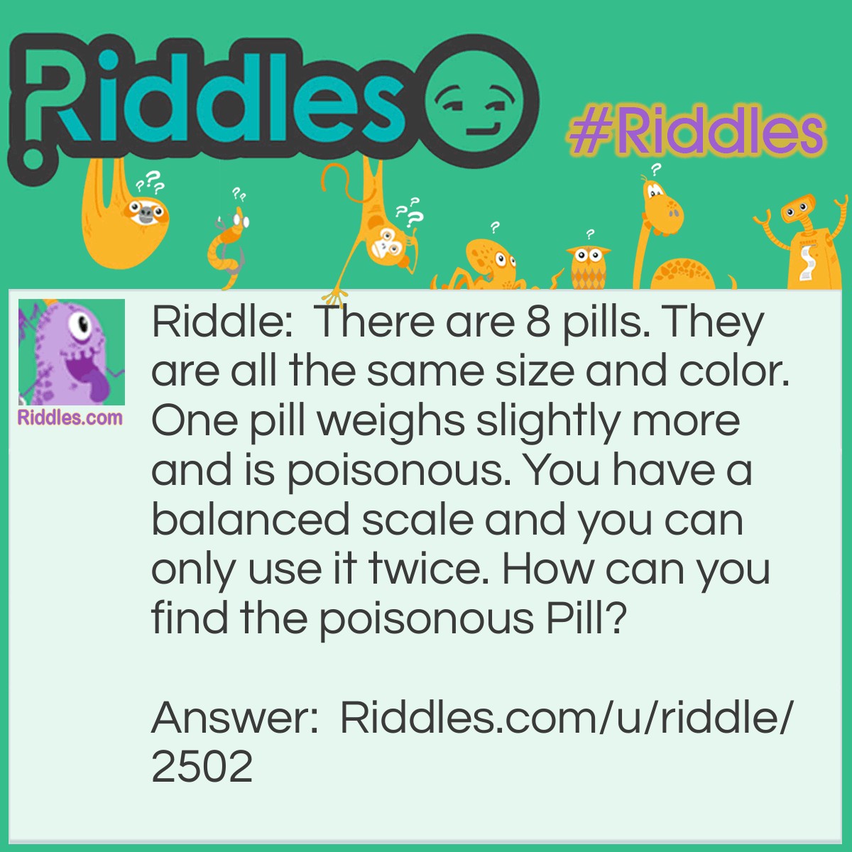 Riddle: There are 8 pills. They are all the same size and color. One pill weighs slightly more and is poisonous. You have a balanced scale and you can only use it twice. How can you find the poisonous Pill? Answer: Take any six pills and divide them into two groups of three each. Weigh putting the 3 pills on each side. If one side weigh's heavier than another, the heavier side consists of the poisonous pill. From the three pill in heavier side, weigh two pills. If one pill is heavier than another, the heavy one is poisonous pill. If both pill weigh same, the remaining third pill is poisonous. If all the 6 pill weigh the same, weigh the remaining two pill and heavy one is poisonous.