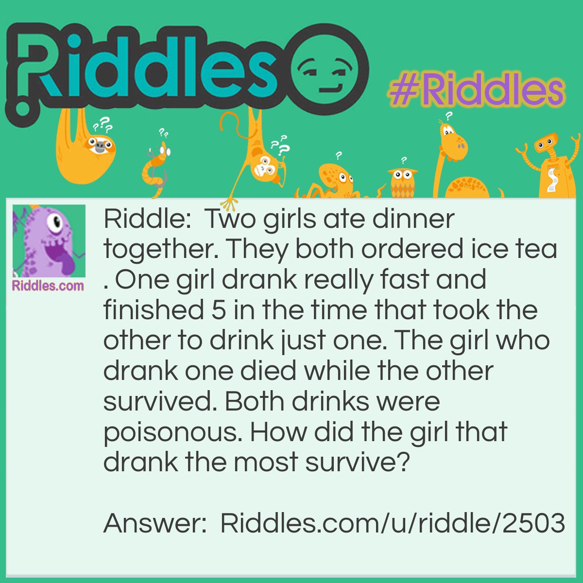 Riddle: Two girls ate dinner together. They both ordered ice tea. One girl drank really fast and finished 5 in the time that took the other to drink just one. The girl who drank one died while the other survived. Both drinks were poisonous. How did the girl that drank the most survive? Answer: The poison was in the ice, as she slowly drank her one drink, the melting ice released the poison.