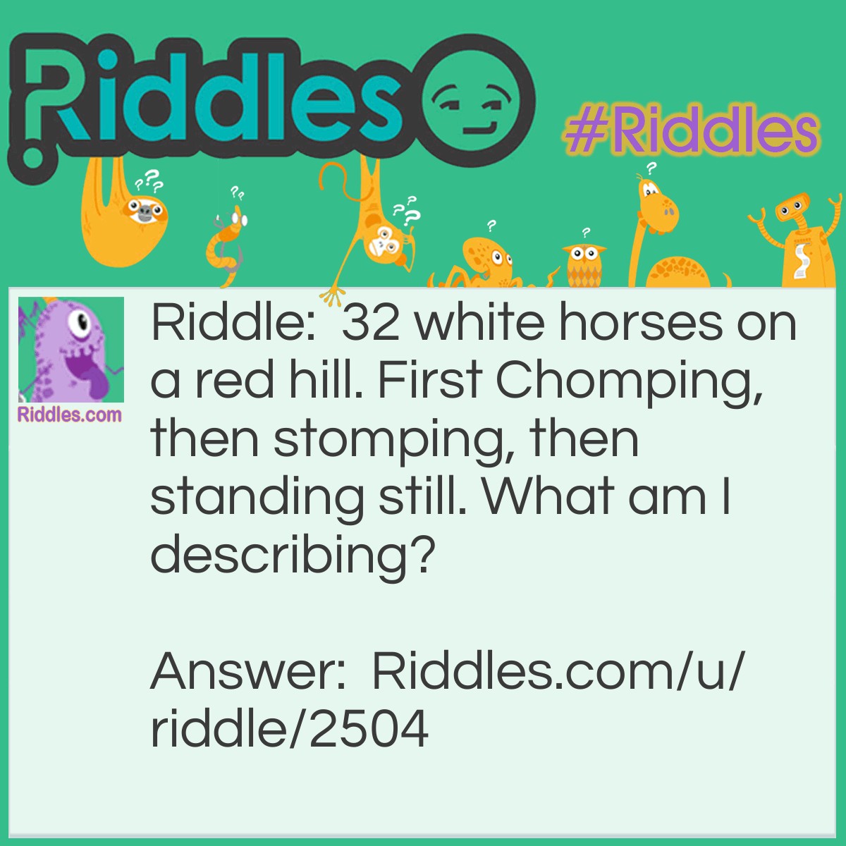 Riddle: 32 white horses on a red hill. First Chomping, then stomping, then standing still. What am I describing? Answer: Your Mouth.