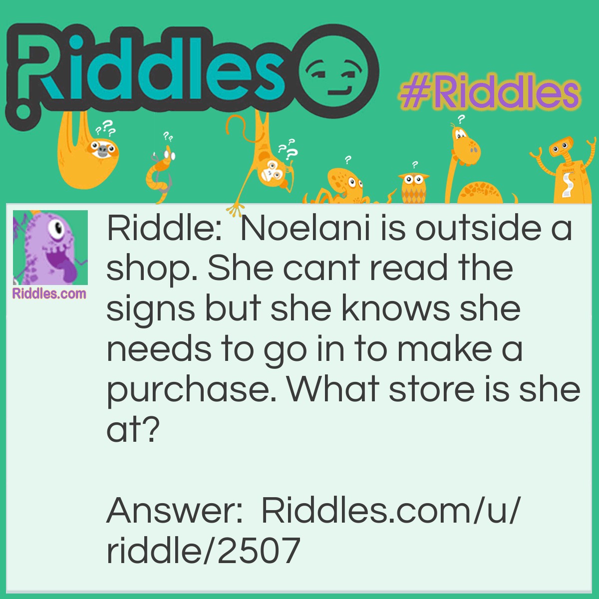 Riddle: Noelani is outside a shop. She cant read the signs but she knows she needs to go in to make a purchase. What store is she at? Answer: Eye glasses store.