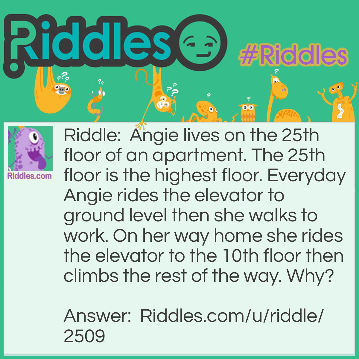 Riddle: Angie lives on the 25th floor of an apartment. The 25th floor is the highest floor. Everyday Angie rides the elevator to ground level then she walks to work. On her way home she rides the elevator to the 10th floor then climbs the rest of the way. Why? Answer: She is a midgit and can only reach the 10th button.