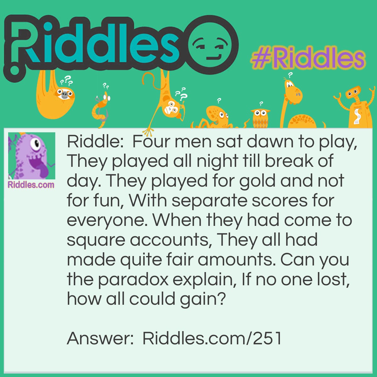 Riddle: Four men sat down to play, They played all night till the break of day. They played for gold and not for fun, With separate scores for every one. When they had come to square accounts, They all had made quite fair amounts. Can you the paradox explain, If no one lost, how all could gain? Answer: The men were musicians..