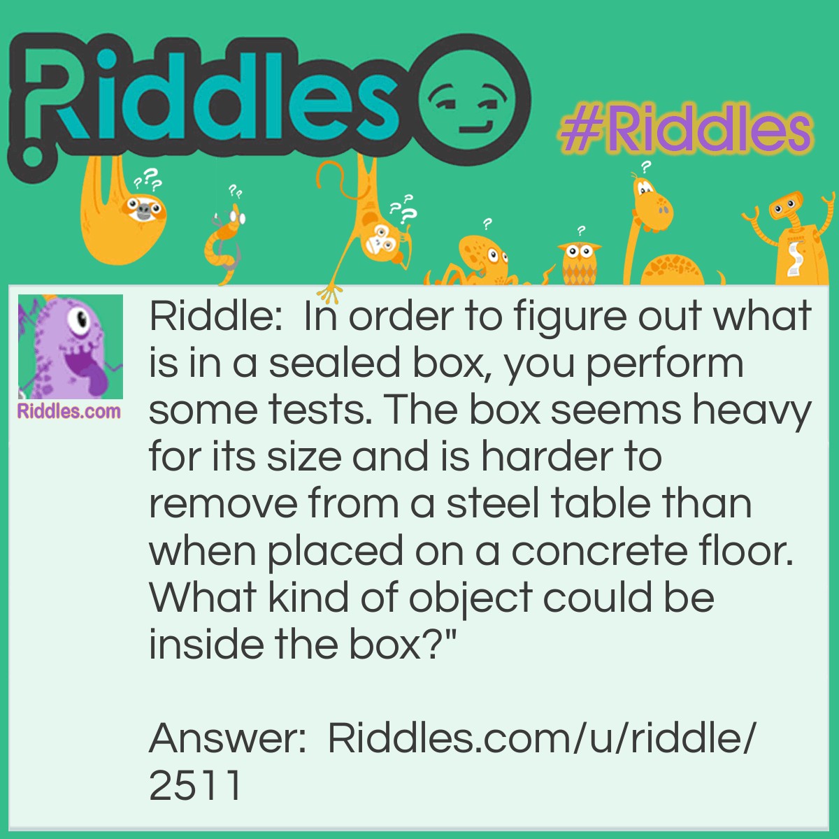 Riddle: In order to figure out what is in a sealed box, you perform some tests. The box seems heavy for its size and is harder to remove from a steel table than when placed on a concrete floor. What kind of object could be inside the box?" Answer: The answer is magnet because it would be really hard to move a magnet across a steel table since it would attract to the steel-not making it able to move.