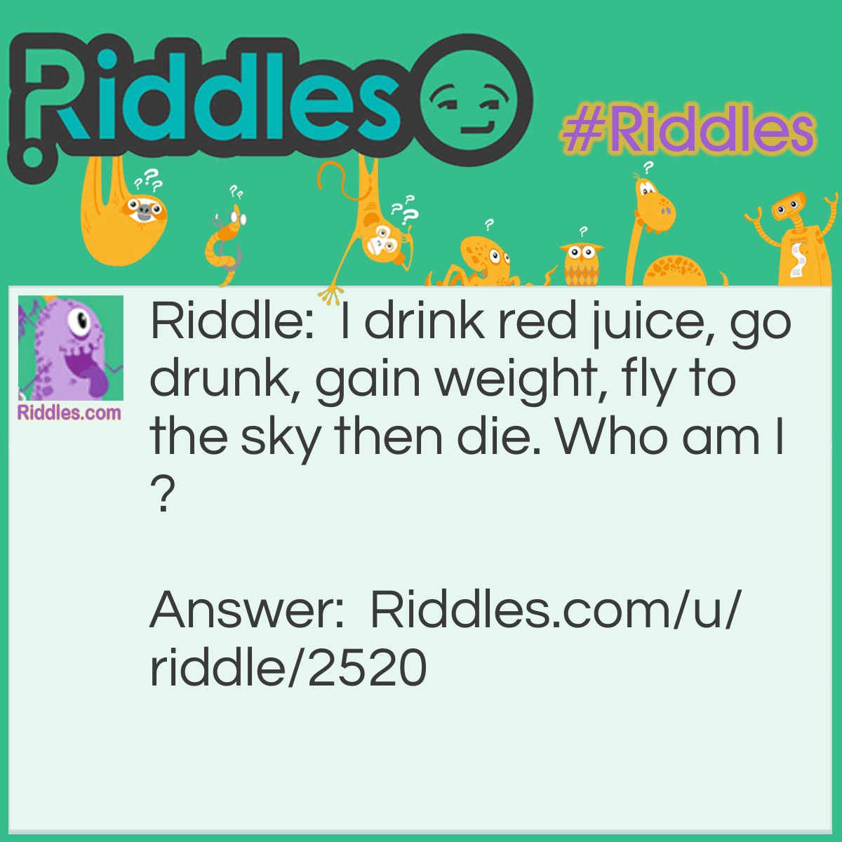 Riddle: I drink red juice, go drunk, gain weight, fly to the sky then die. Who am I? Answer: A mosquito!