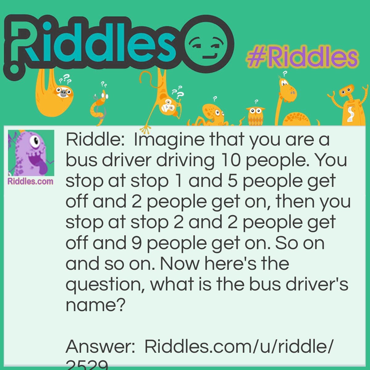 Riddle: Imagine that you are a bus driver driving 10 people. You stop at stop 1 and 5 people get off and 2 people get on, then you stop at stop 2 and 2 people get off and 9 people get on. So on and so on. Now here's the question, what is the bus driver's name? Answer: Whatever your name is! I said imagine you are a bus driver!