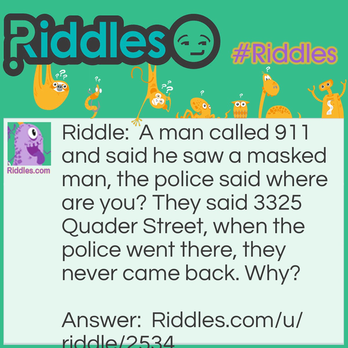 Riddle: A man called 911 and said he saw a masked man, the police said where are you? They said 3325 Quader Street, when the police went there, they never came back. Why? Answer: The man who called is the masked man.
