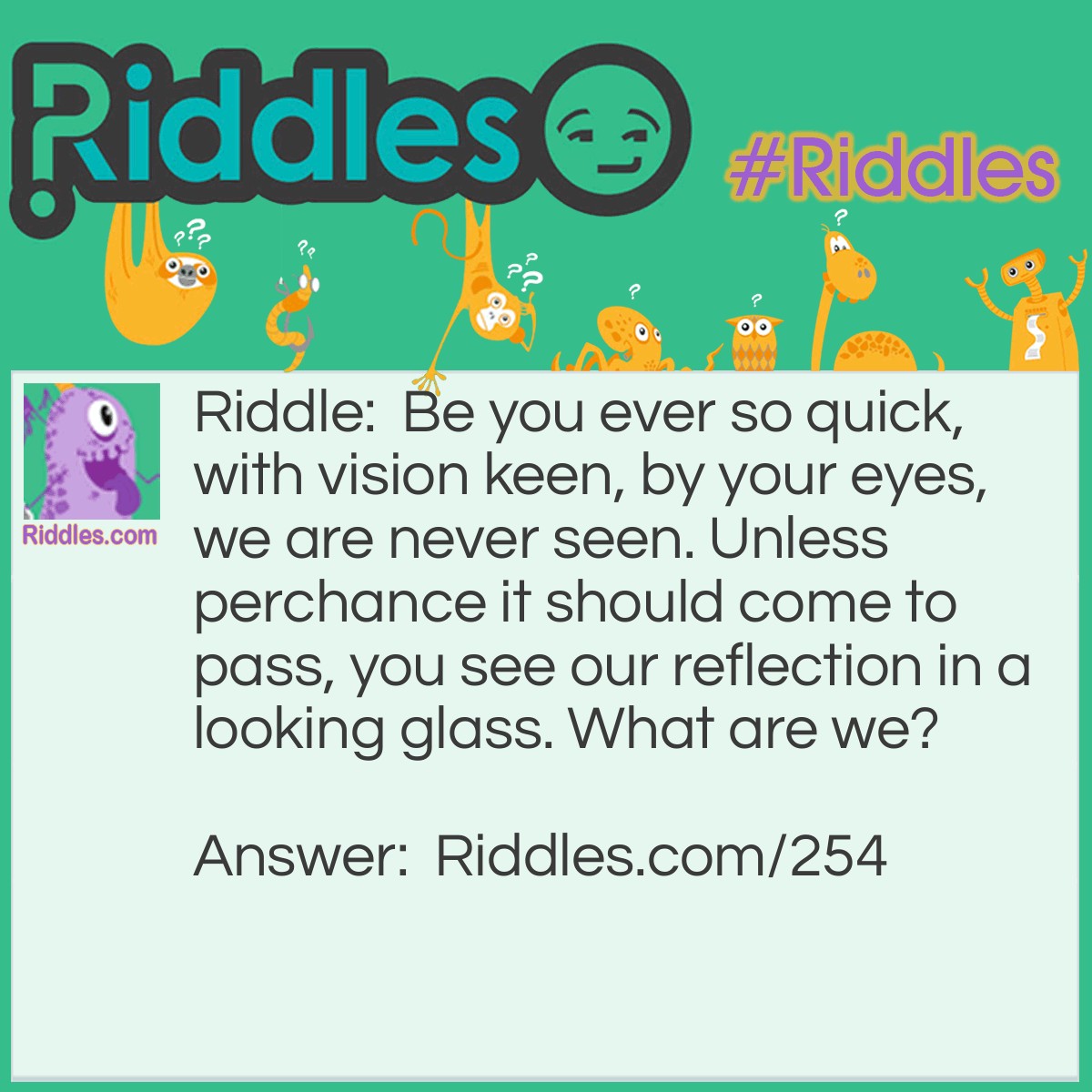 Riddle: Be you ever so quick, with vision keen, by your eyes, we are never seen. Unless perchance it should come to pass, you see our reflection in a looking glass. What are we? Answer: Your own eyes.