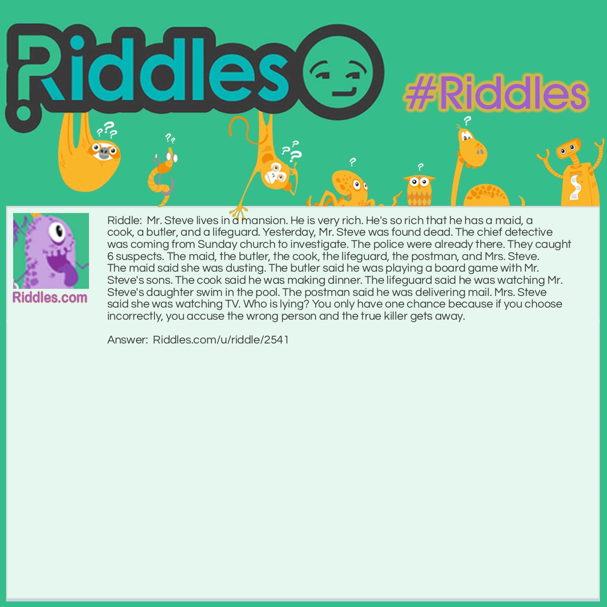 Riddle: Mr. Steve lives in a mansion. He is very rich. He's so rich that he has a maid, a cook, a butler, and a lifeguard. Yesterday, Mr. Steve was found dead. The chief detective was coming from Sunday church to investigate. The police were already there. They caught 6 suspects. The maid, the butler, the cook, the lifeguard, the postman, and Mrs. Steve. The maid said she was dusting. The butler said he was playing a board game with Mr. Steve's sons. The cook said he was making dinner. The lifeguard said he was watching Mr. Steve's daughter swim in the pool. The postman said he was delivering mail. Mrs. Steve said she was watching TV. Who is lying? You only have one chance because if you choose incorrectly, you accuse the wrong person and the true killer gets away. Answer: The postman was lying. If the chief detective was coming from church, then you know that the post office doesn't deliver mail on Sunday.