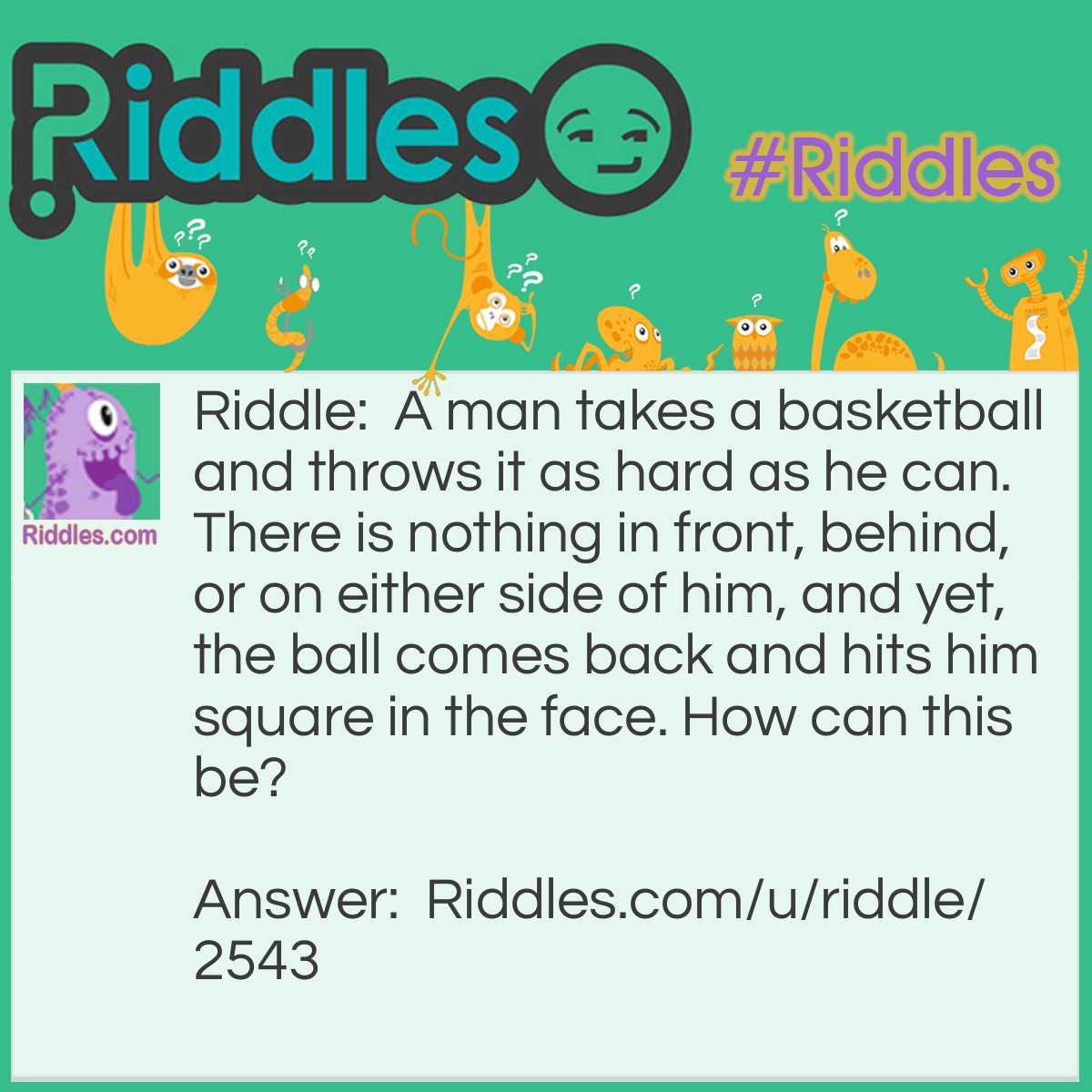 Riddle: A man takes a basketball and throws it as hard as he can. There is nothing in front, behind, or on either side of him, and yet, the ball comes back and hits him square in the face. How can this be? Answer: He threw the ball straight up in the air.