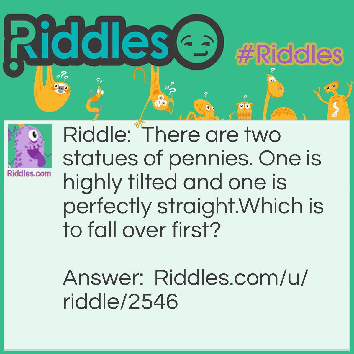 Riddle: There are two statues of pennies. One is highly tilted and one is perfectly straight.Which is to fall over first? Answer: They're both gonna stay up because they're statues.