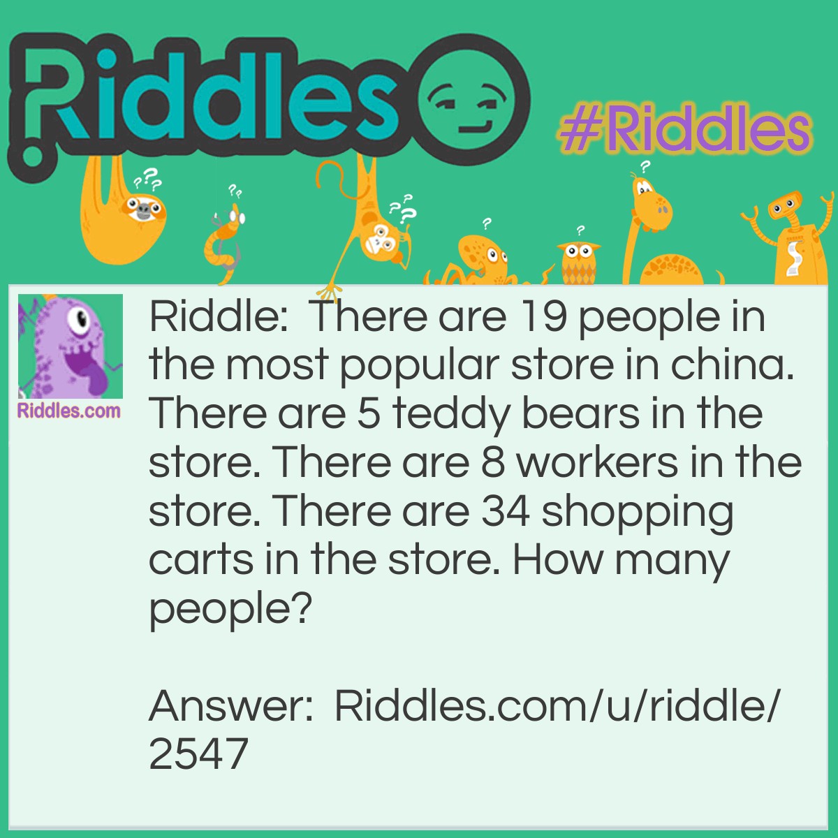 Riddle: There are 19 people in the most popular store in china. There are 5 teddy bears in the store. There are 8 workers in the store. There are 34 shopping carts in the store. How many people? Answer: No one can calculate how many people in china EXACTLY..duuuuh.