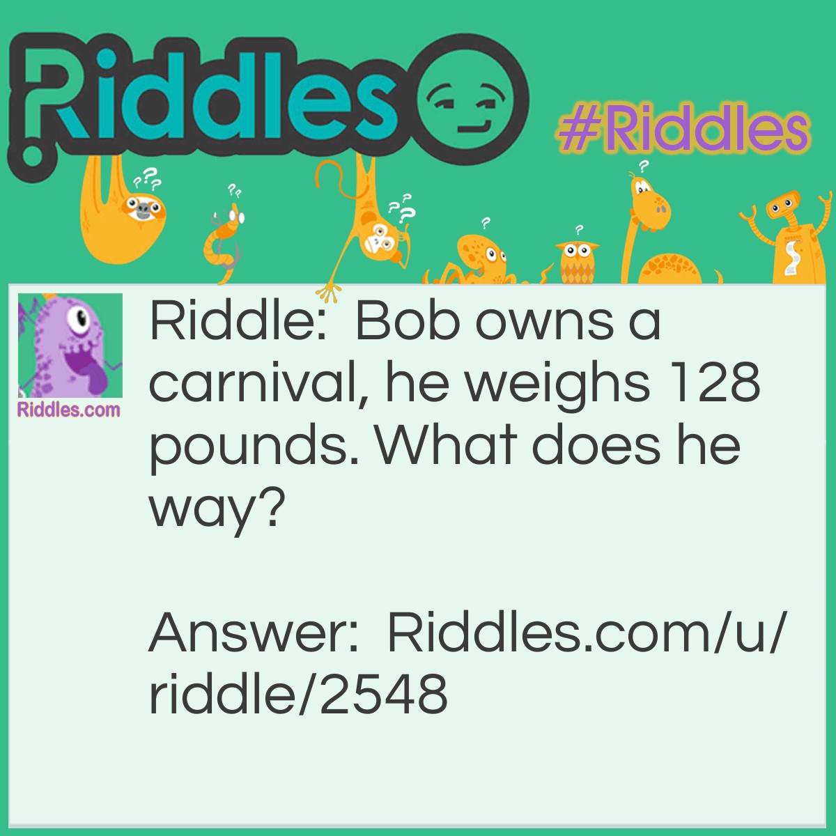 Riddle: Bob owns a carnival, he weighs 128 pounds. What does he way? Answer: Children. (He is a cheater in a guess the weight contest).