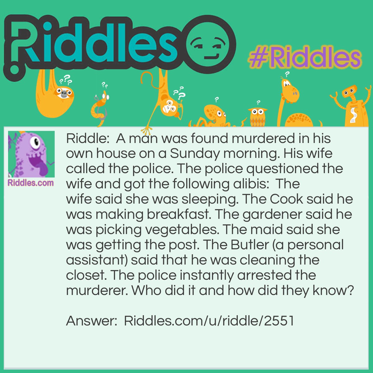 Riddle: A man was found murdered in his own house on a Sunday morning. His wife called the police. The police questioned the wife and got the following alibis:  The wife said she was sleeping. The Cook said he was making breakfast. The gardener said he was picking vegetables. The maid said she was getting the post. The Butler (a personal assistant) said that he was cleaning the closet. The police instantly arrested the murderer. Who did it and how did they know? Answer: The maid. There is no post on Sunday.