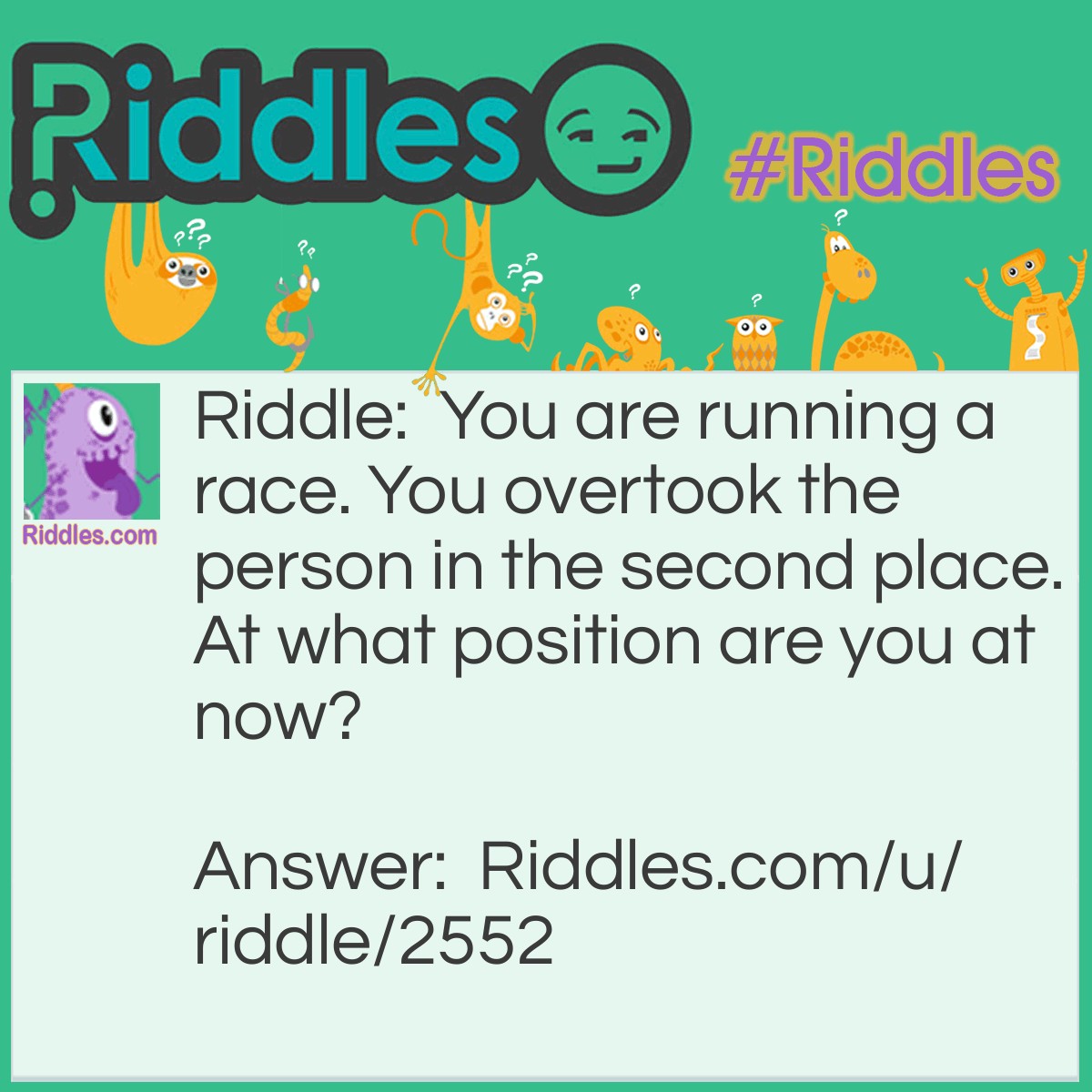 Riddle: You are running a race. You overtook the person in the second place. At what position are you at now? Answer: Second.You still have to overtake one more person (the person at the first place) to win the race!