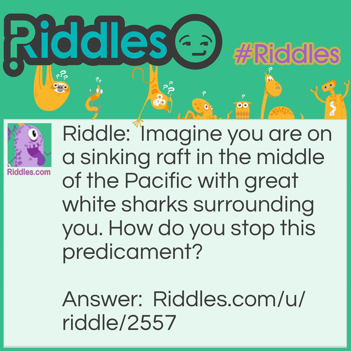 Riddle: Imagine you are on a sinking raft in the middle of the Pacific with great white sharks surrounding you. How do you stop this predicament? Answer: Stop imagining!