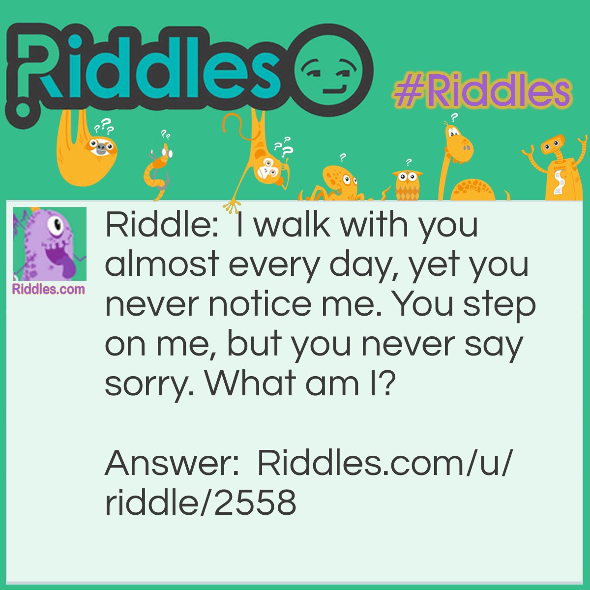 Riddle: I walk with you almost every day, yet you never notice me. You step on me, but you never say sorry. What am I? Answer: Your shoes.
