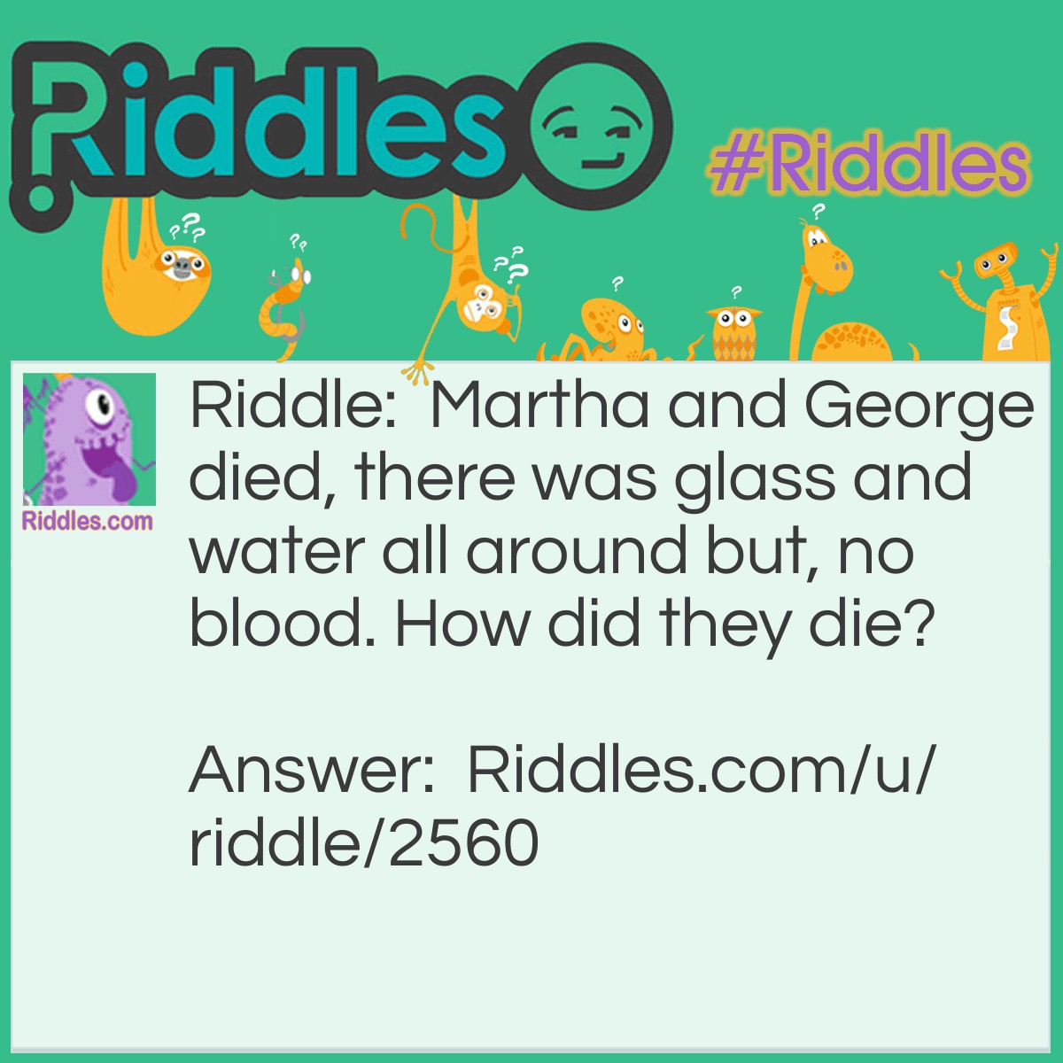 Riddle: Martha and George died, there was glass and water all around but, no blood. How did they die? Answer: They were fish.