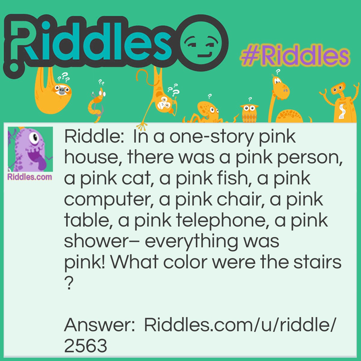 Riddle: In a one-story pink house, there was a pink person, a pink cat, a pink fish, a pink computer, a pink chair, a pink table, a pink telephone, a pink shower- everything was pink! What color were the stairs? Answer: There weren’t any stairs, it was a one story house!
