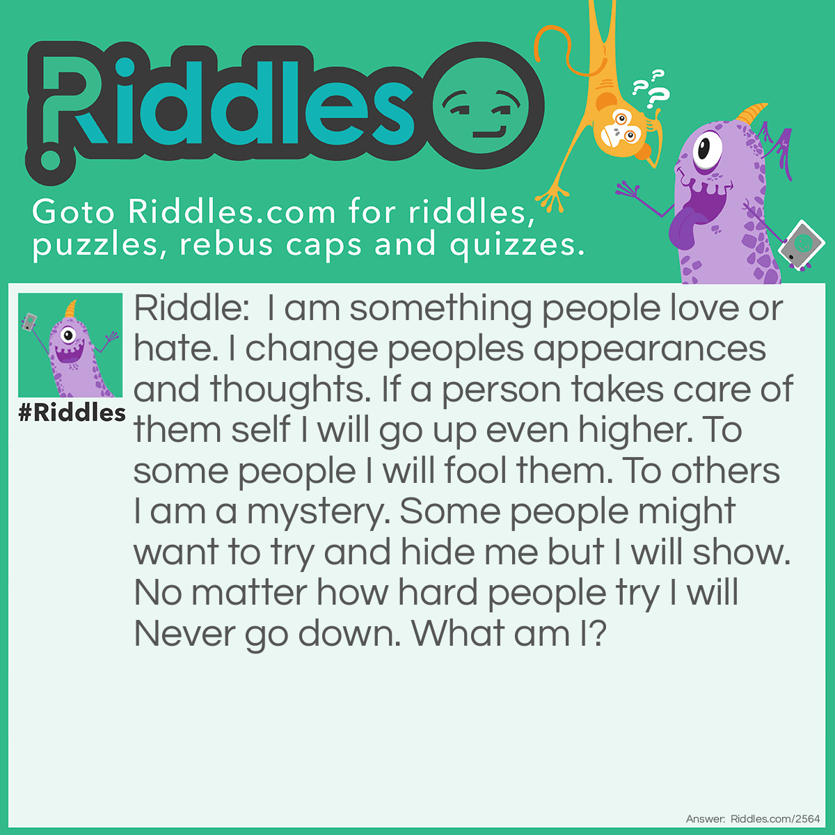 Riddle: I am something people love or hate. I change people's appearances and thoughts. If a person takes care of them self I will go up even higher. To some people, I will fool them. To others, I am a mystery. Some people might want to try and hide me but I will show. No matter how hard people try I will Never go down. What am I? Answer: Age.