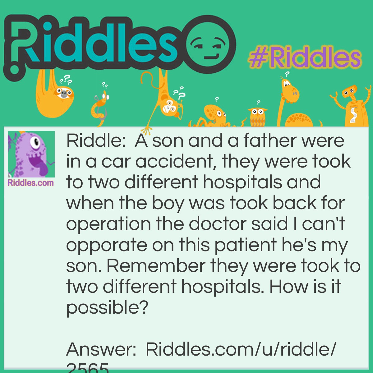 Riddle: A son and a father were in a car accident, they were took to two different hospitals and when the boy was took back for operation the doctor said I can't opporate on this patient he's my son. Remember they were took to two different hospitals. How is it possible? Answer: The doctor was his mother.