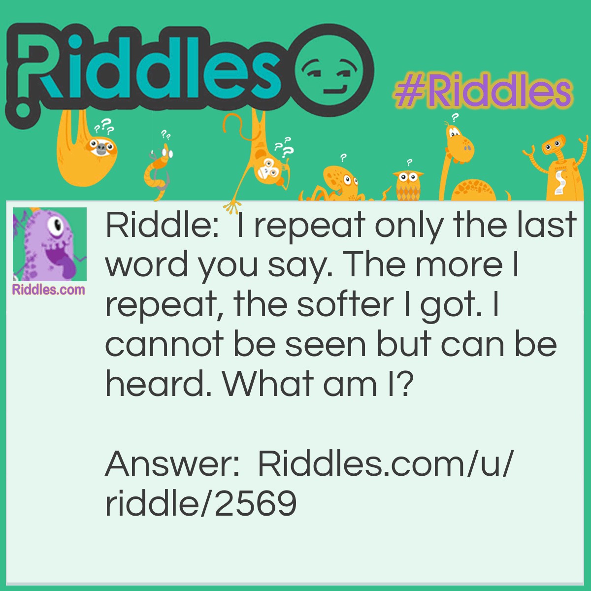 Riddle: I repeat only the last word you say. The more I repeat, the softer I got. I cannot be seen but can be heard. What am I? Answer: An Echo.