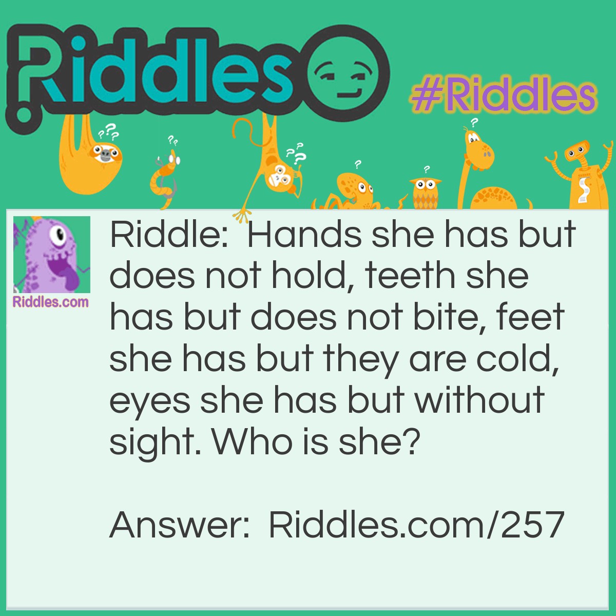 Riddle: Hands she has but does not hold, teeth she has but does not bite, feet she has but they are cold, eyes she has but without sight. Who is she? Answer: A Doll.