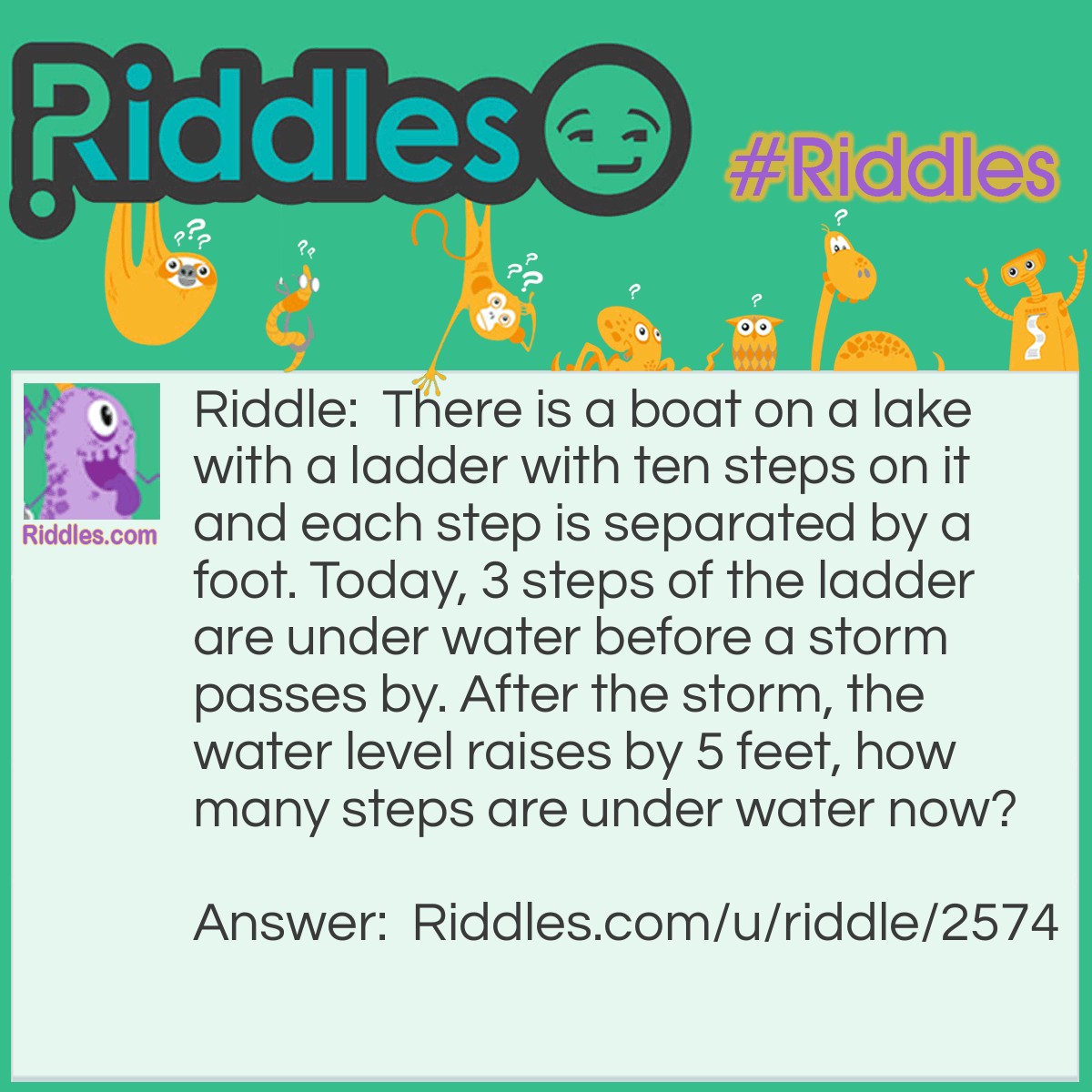 Riddle: There is a boat on a lake with a ladder with ten steps on it and each step is separated by a foot. Today, 3 steps of the ladder are under water before a storm passes by. After the storm, the water level raises by 5 feet, how many steps are under water now? Answer: There is still 3 steps under water because the boat floats on water.