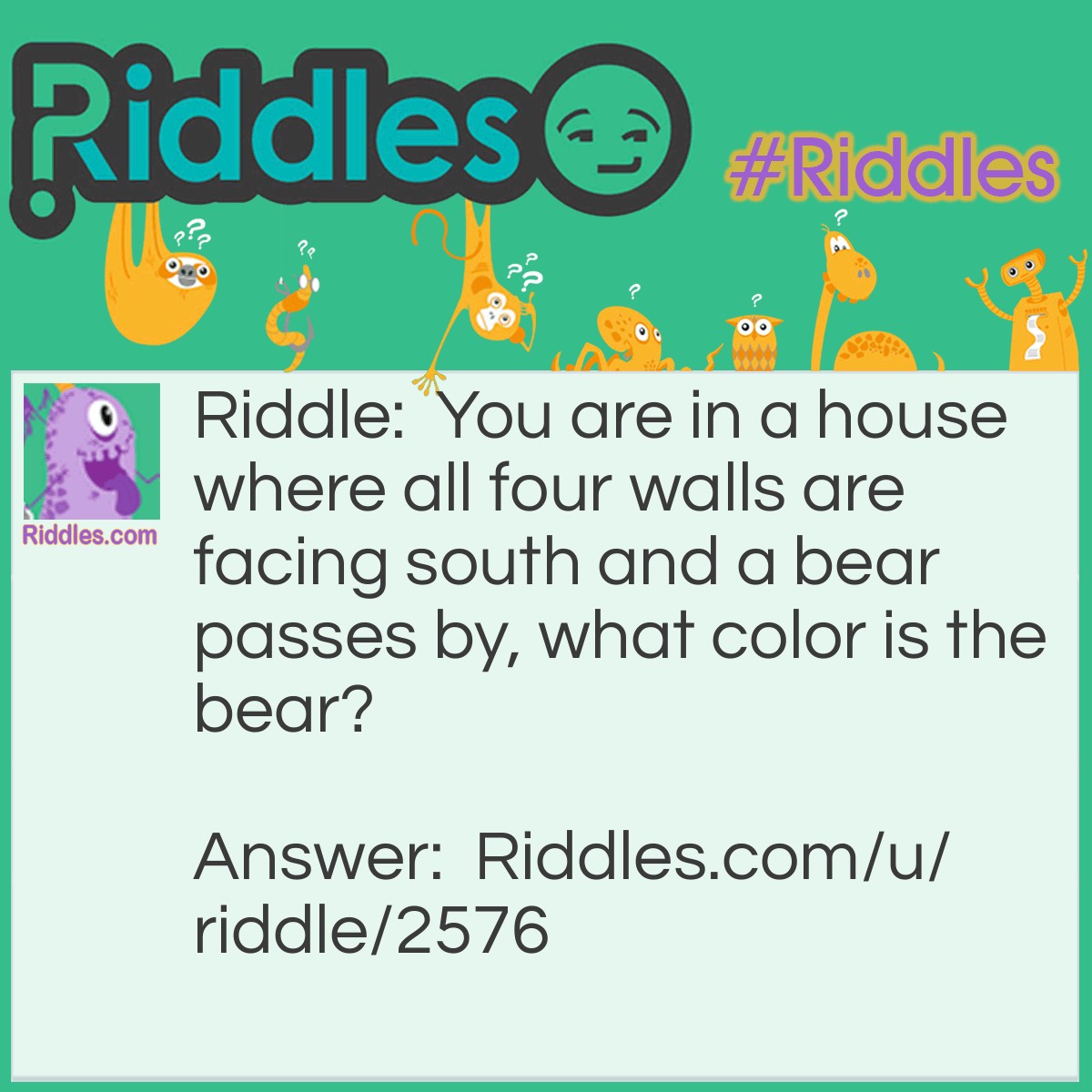 Riddle: You are in a house where all four walls are facing south and a bear passes by, what color is the bear? Answer: White, because you're on the north pole and it's a polar bear.