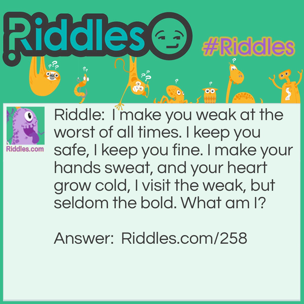 Riddle: I make you weak at the worst of all times. I keep you safe, I keep you fine. I make your hands sweat, and your heart grow cold, I visit the weak, but seldom the bold. What am I? Answer: Your fears.
